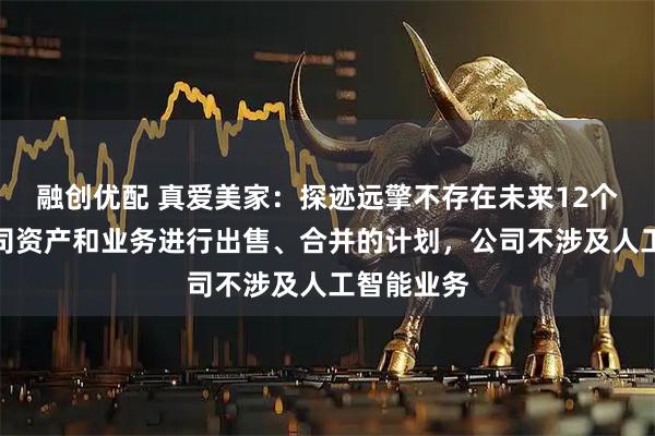 融创优配 真爱美家：探迹远擎不存在未来12个月内对公司资产和业务进行出售、合并的计划，公司不涉及人工智能业务