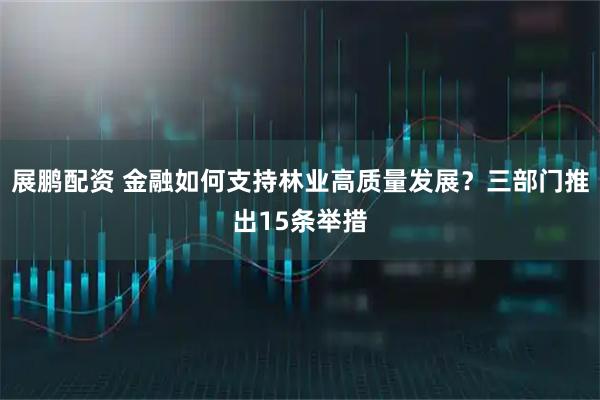 展鹏配资 金融如何支持林业高质量发展？三部门推出15条举措