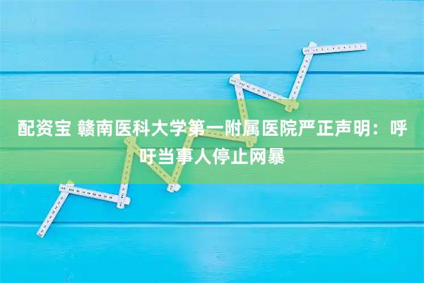 配资宝 赣南医科大学第一附属医院严正声明：呼吁当事人停止网暴