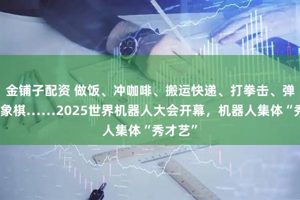 金铺子配资 做饭、冲咖啡、搬运快递、打拳击、弹琴、下象棋……2025世界机器人大会开幕，机器人集体“秀才艺”