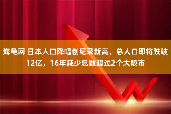 海龟网 日本人口降幅创纪录新高，总人口即将跌破12亿，16年减少总数超过2个大阪市