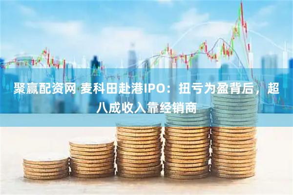 聚赢配资网 麦科田赴港IPO：扭亏为盈背后，超八成收入靠经销商