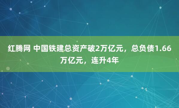 红腾网 中国铁建总资产破2万亿元，总负债1.66万亿元，连升4年