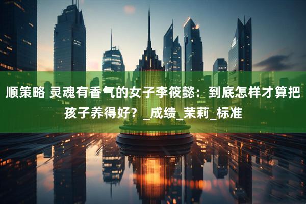 顺策略 灵魂有香气的女子李筱懿：到底怎样才算把孩子养得好？_成绩_茉莉_标准