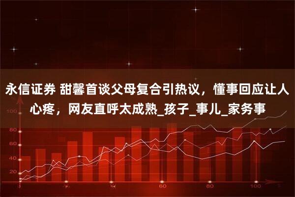 永信证券 甜馨首谈父母复合引热议，懂事回应让人心疼，网友直呼太成熟_孩子_事儿_家务事