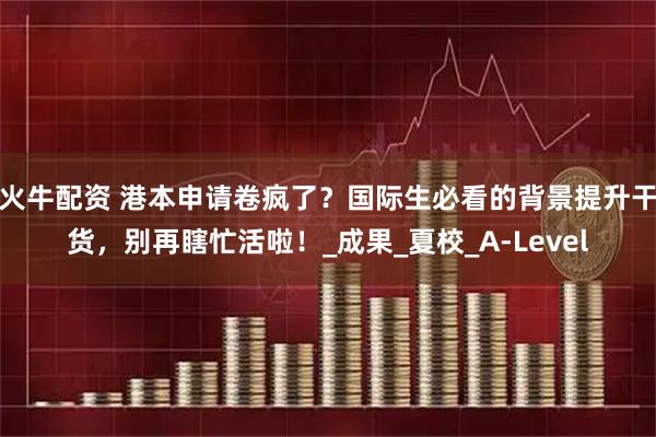 火牛配资 港本申请卷疯了？国际生必看的背景提升干货，别再瞎忙活啦！_成果_夏校_A-Level