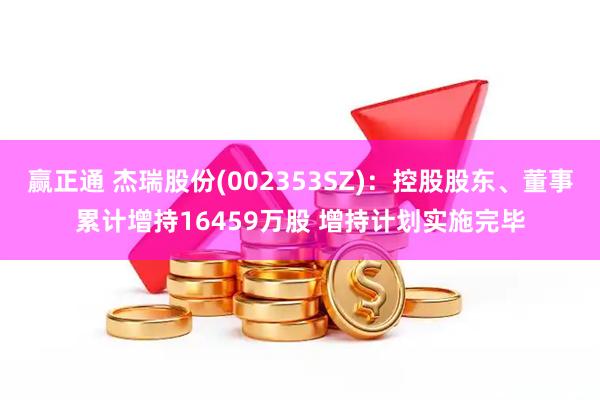赢正通 杰瑞股份(002353SZ)：控股股东、董事累计增持16459万股 增持计划实施完毕
