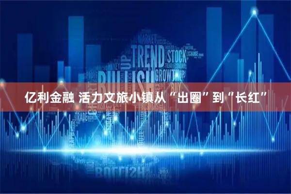 亿利金融 活力文旅小镇从“出圈”到“长红”