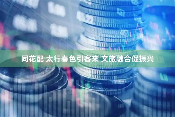 同花配 太行春色引客来 文旅融合促振兴
