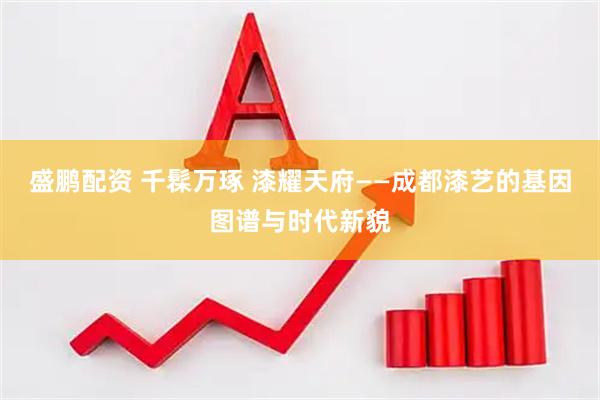 盛鹏配资 千髹万琢 漆耀天府——成都漆艺的基因图谱与时代新貌