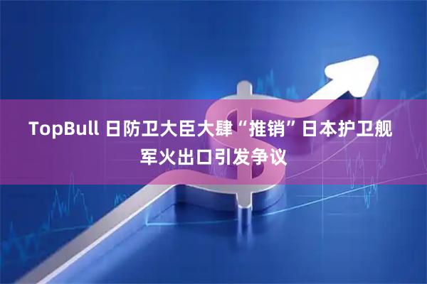 TopBull 日防卫大臣大肆“推销”日本护卫舰 军火出口引发争议