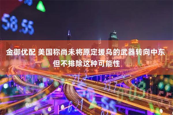 金御优配 美国称尚未将原定援乌的武器转向中东 但不排除这种可能性