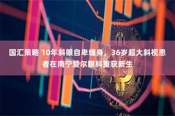 国汇策略 10年斜眼自卑缠身，36岁超大斜视患者在南宁爱尔眼科重获新生