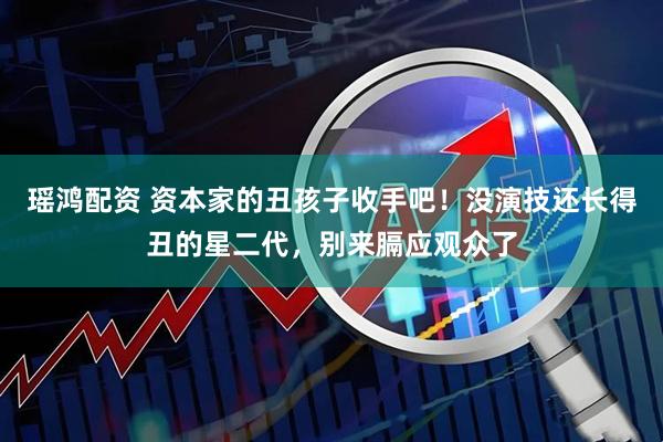 瑶鸿配资 资本家的丑孩子收手吧！没演技还长得丑的星二代，别来膈应观众了