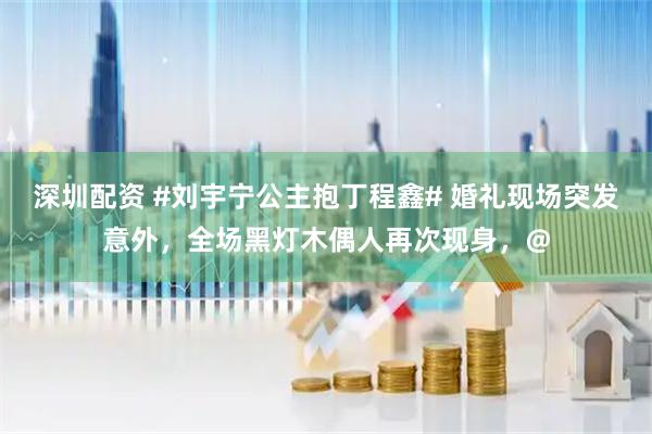 深圳配资 #刘宇宁公主抱丁程鑫# 婚礼现场突发意外，全场黑灯木偶人再次现身，@