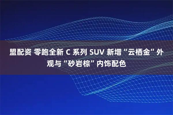 盟配资 零跑全新 C 系列 SUV 新增“云栖金”外观与“砂岩棕”内饰配色
