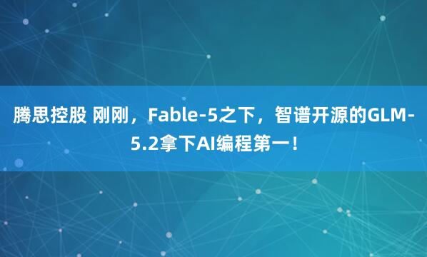 腾思控股 刚刚，Fable-5之下，智谱开源的GLM-5.2拿下AI编程第一！
