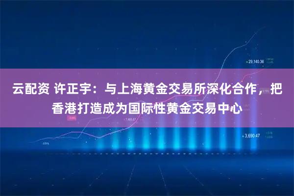 云配资 许正宇：与上海黄金交易所深化合作，把香港打造成为国际性黄金交易中心