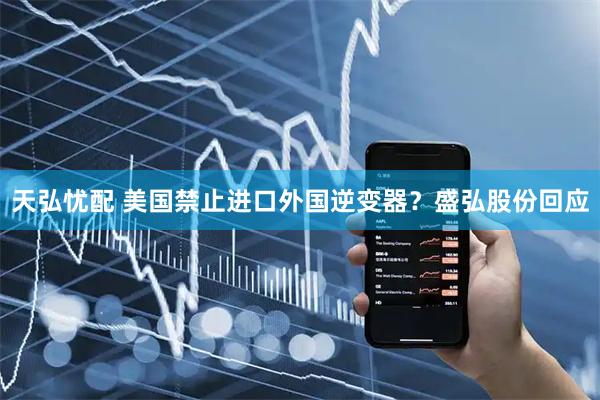 天弘忧配 美国禁止进口外国逆变器？盛弘股份回应