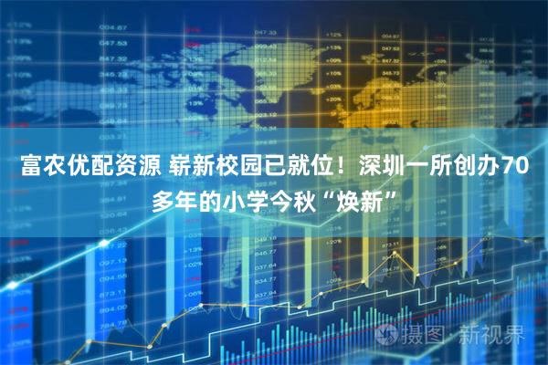 富农优配资源 崭新校园已就位！深圳一所创办70多年的小学今秋“焕新”